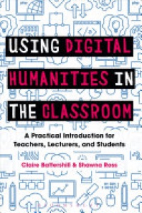 Claire Battershill, Shawna Ross - Using Digital Humanities in the Classroom: A Practical Introduction for Teachers, Lecturers, and Students