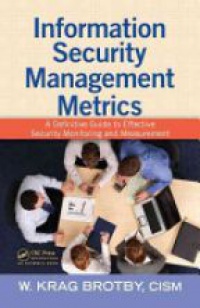 W. Krag Brotby, CISM - Information Security Management Metrics: A Definitive Guide to Effective Security Monitoring and Measurement