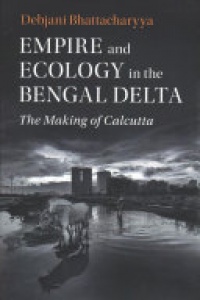 Debjani Bhattacharyya - Empire and Ecology in the Bengal Delta: The Making of Calcutta